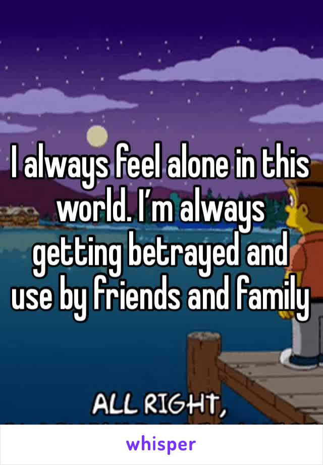 I always feel alone in this world. I’m always getting betrayed and use by friends and family 