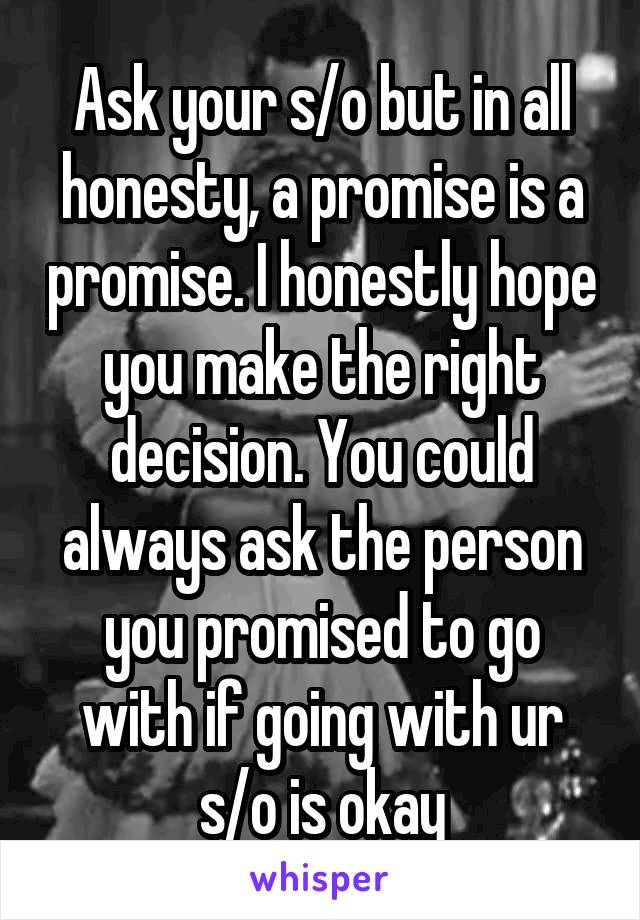 Ask your s/o but in all honesty, a promise is a promise. I honestly hope you make the right decision. You could always ask the person you promised to go with if going with ur s/o is okay