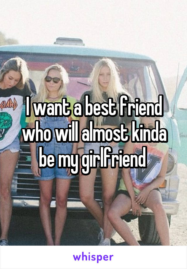 I want a best friend who will almost kinda be my girlfriend 