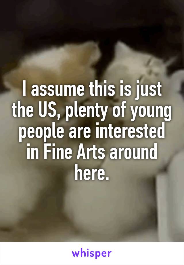 I assume this is just the US, plenty of young people are interested in Fine Arts around here.