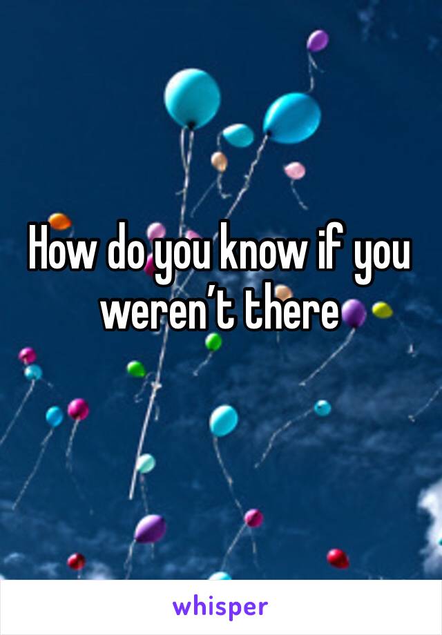 How do you know if you weren’t there 