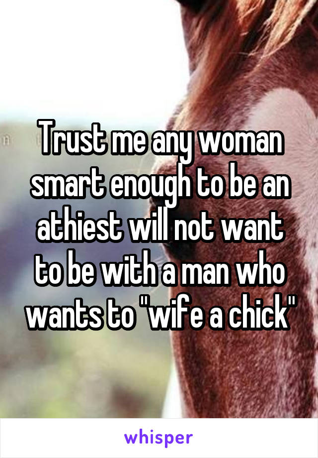 Trust me any woman smart enough to be an athiest will not want to be with a man who wants to "wife a chick"