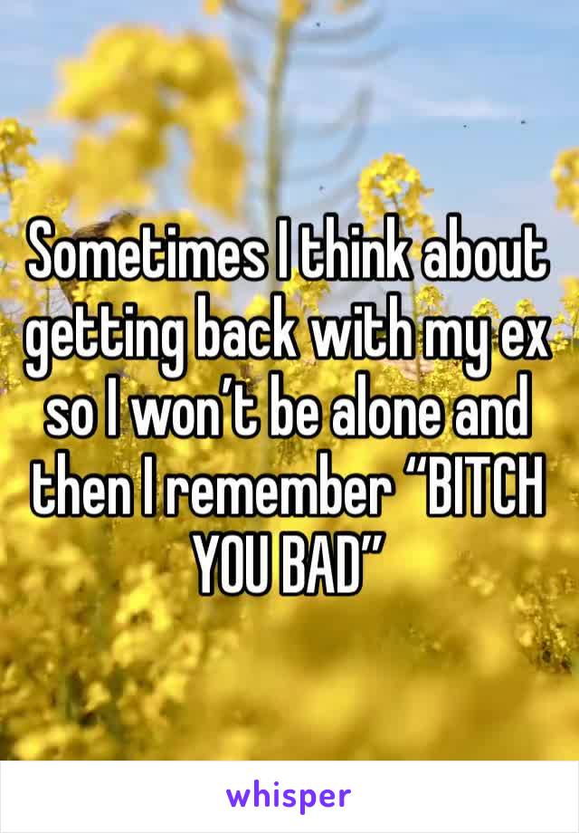 Sometimes I think about getting back with my ex so I won’t be alone and then I remember “BITCH YOU BAD”