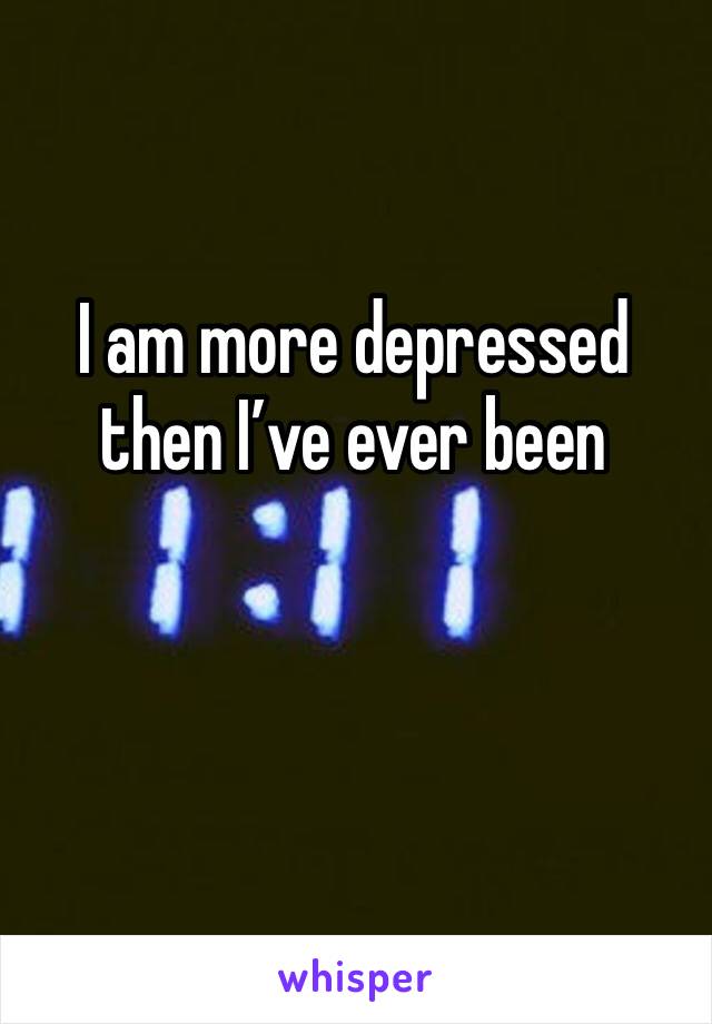 I am more depressed then I’ve ever been 