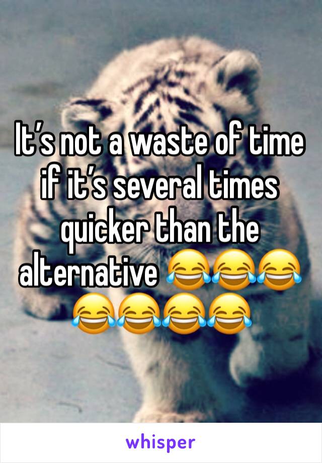 It’s not a waste of time if it’s several times quicker than the alternative 😂😂😂😂😂😂😂