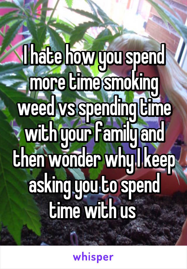 I hate how you spend more time smoking weed vs spending time with your family and then wonder why I keep asking you to spend time with us 