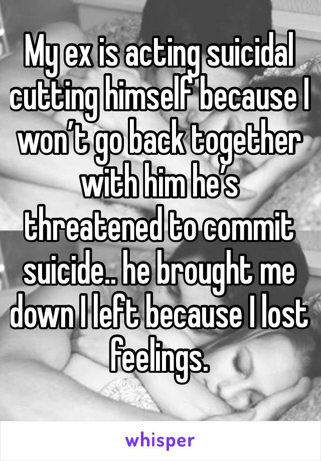 My ex is acting suicidal cutting himself because I won’t go back together with him he’s threatened to commit suicide.. he brought me down I left because I lost feelings.