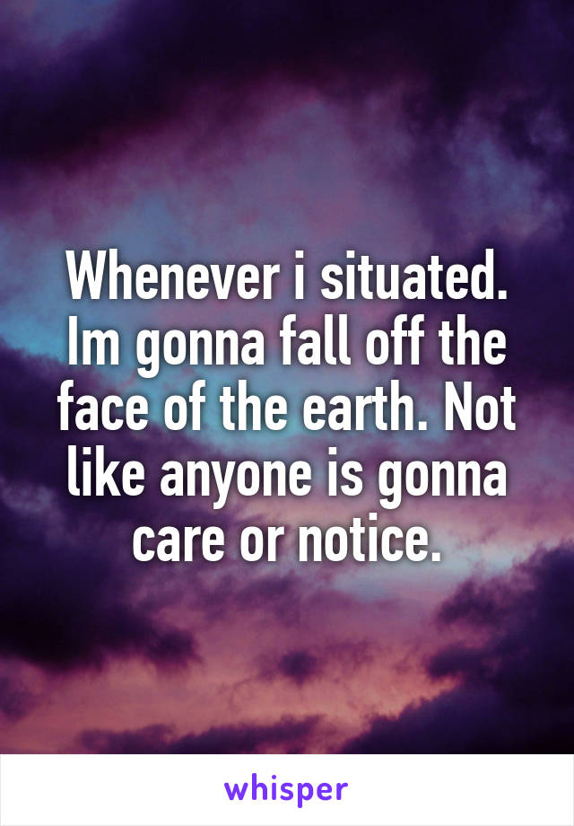 Whenever i situated. Im gonna fall off the face of the earth. Not like anyone is gonna care or notice.
