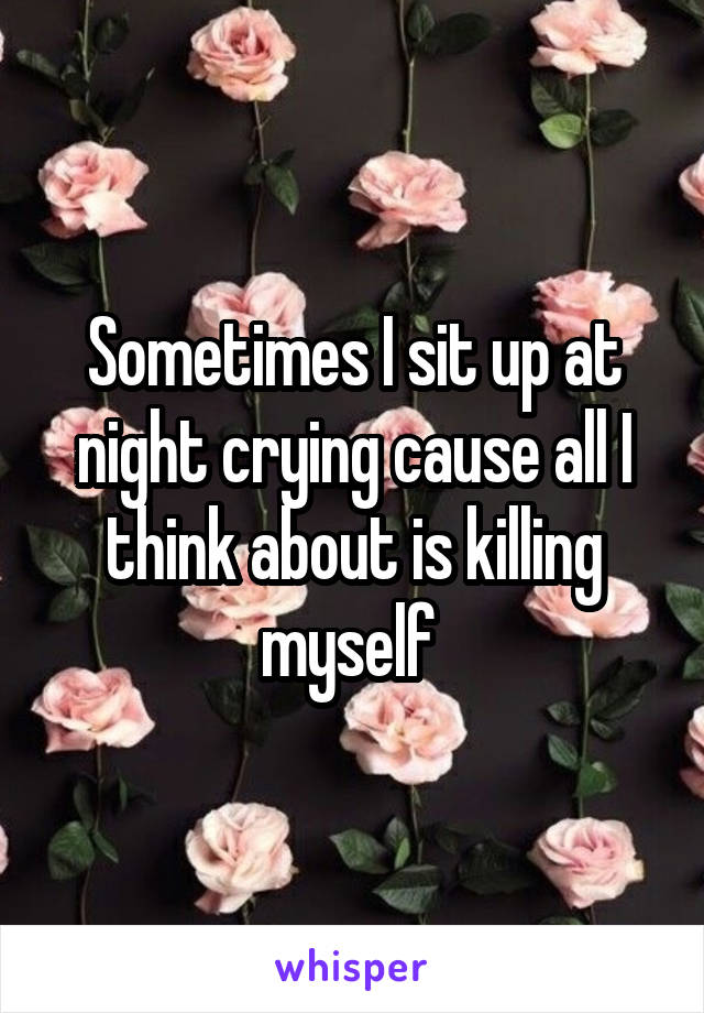 Sometimes I sit up at night crying cause all I think about is killing myself 