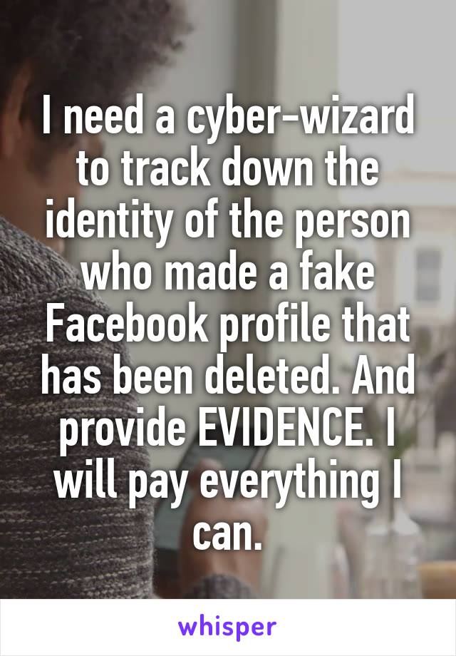 I need a cyber-wizard to track down the identity of the person who made a fake Facebook profile that has been deleted. And provide EVIDENCE. I will pay everything I can.