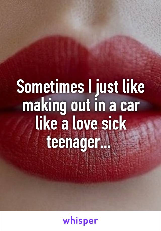 Sometimes I just like making out in a car like a love sick teenager... 