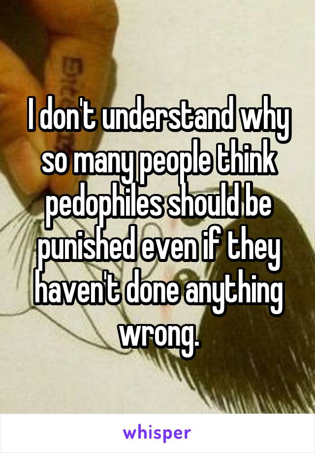 I don't understand why so many people think pedophiles should be punished even if they haven't done anything wrong.