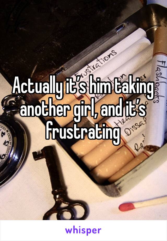 Actually it’s him taking another girl, and it’s frustrating 
