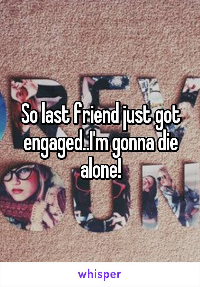 So last friend just got engaged..I'm gonna die alone!