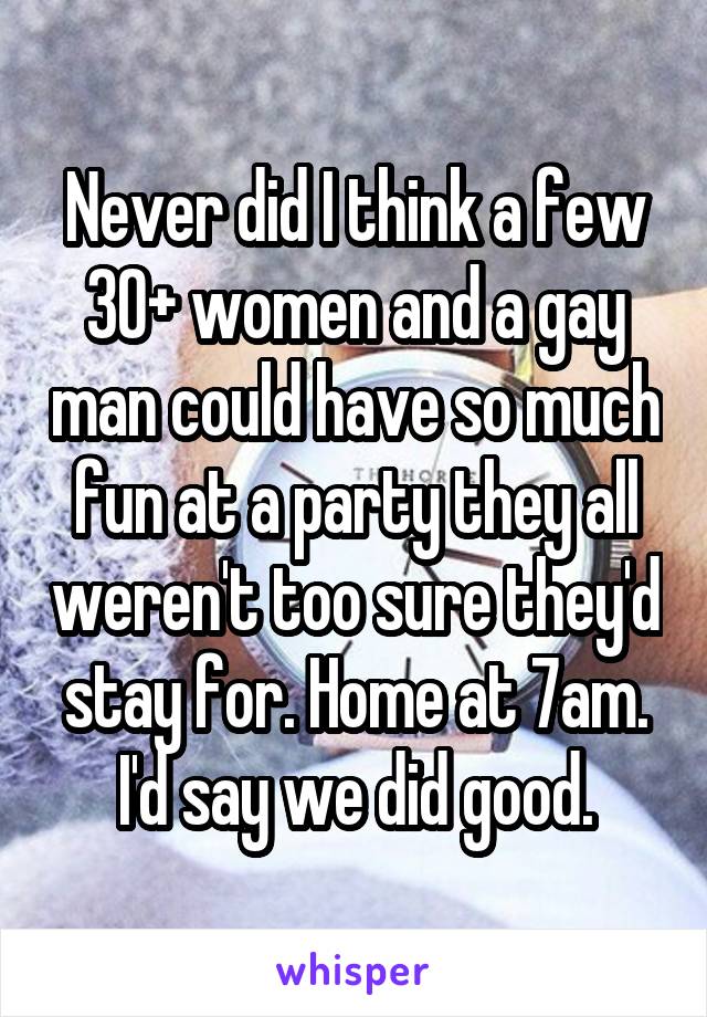 Never did I think a few 30+ women and a gay man could have so much fun at a party they all weren't too sure they'd stay for. Home at 7am. I'd say we did good.