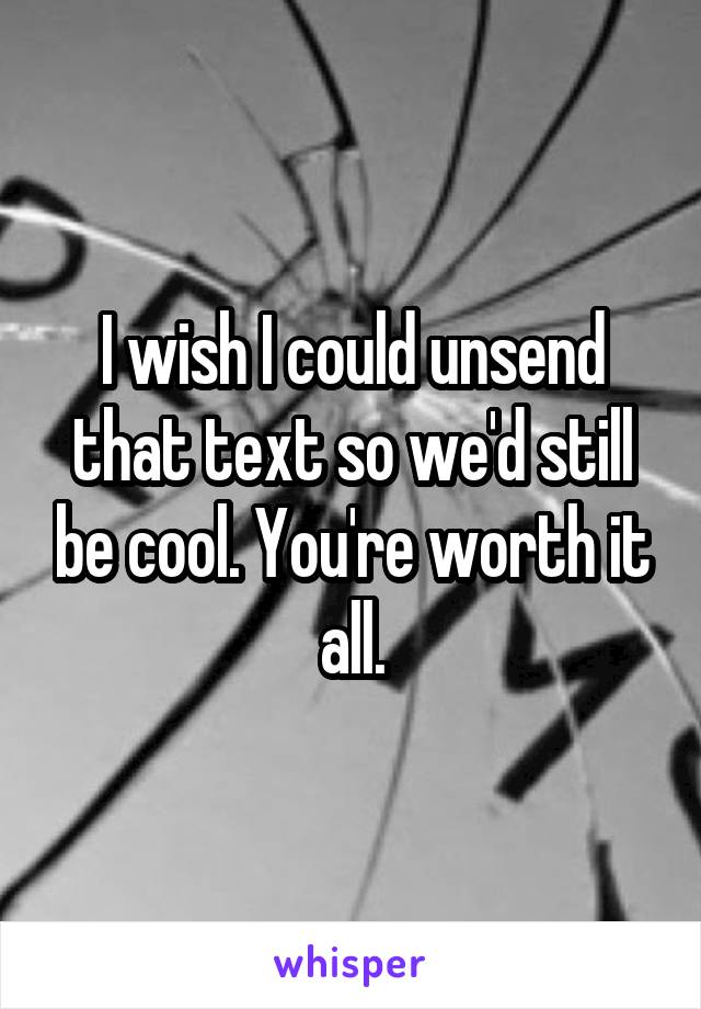 I wish I could unsend that text so we'd still be cool. You're worth it all.
