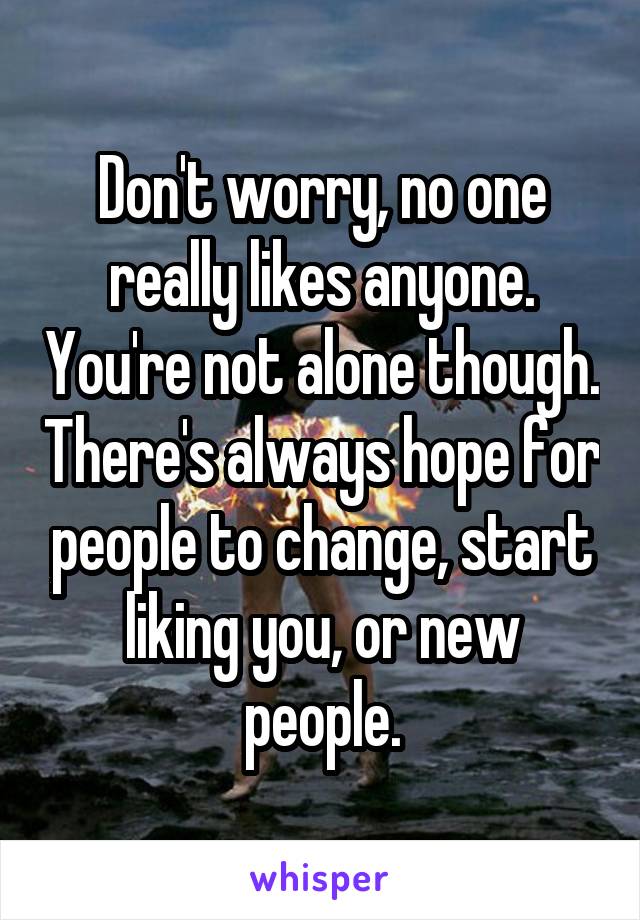 Don't worry, no one really likes anyone. You're not alone though. There's always hope for people to change, start liking you, or new people.