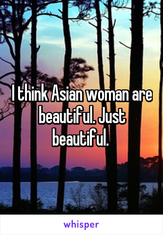 I think Asian woman are beautiful. Just beautiful. 