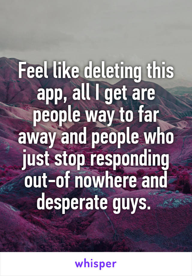Feel like deleting this app, all I get are people way to far away and people who just stop responding out-of nowhere and desperate guys. 