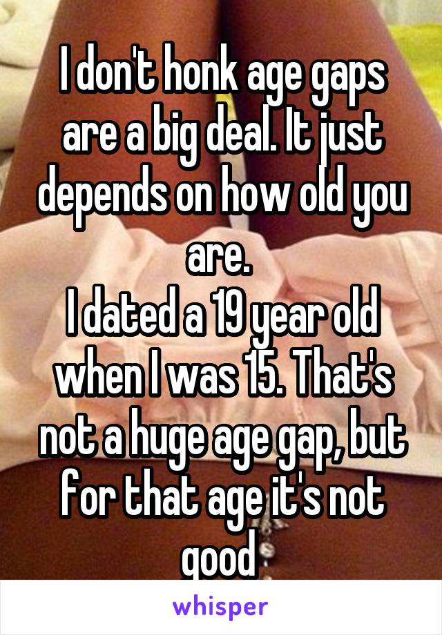 I don't honk age gaps are a big deal. It just depends on how old you are. 
I dated a 19 year old when I was 15. That's not a huge age gap, but for that age it's not good 