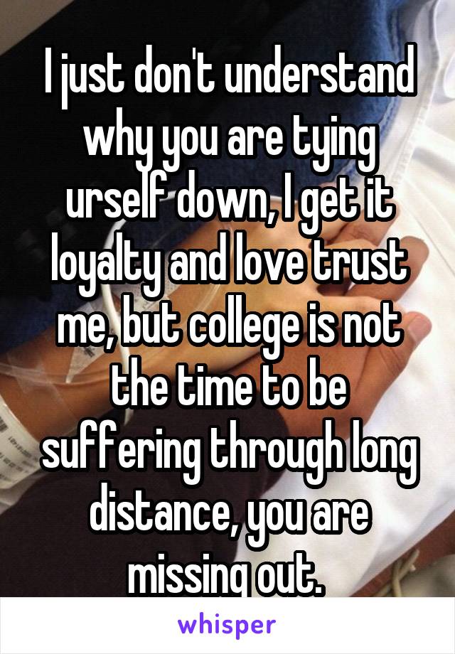 I just don't understand why you are tying urself down, I get it loyalty and love trust me, but college is not the time to be suffering through long distance, you are missing out. 