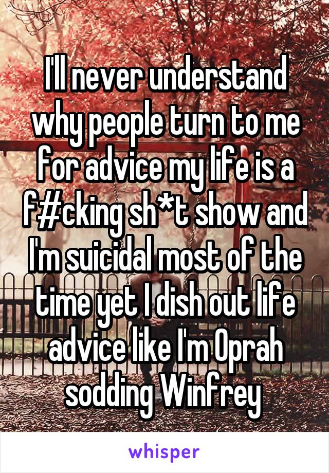 I'll never understand why people turn to me for advice my life is a f#cking sh*t show and I'm suicidal most of the time yet I dish out life advice like I'm Oprah sodding Winfrey 