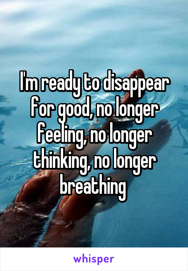 I'm ready to disappear for good, no longer feeling, no longer thinking, no longer breathing 
