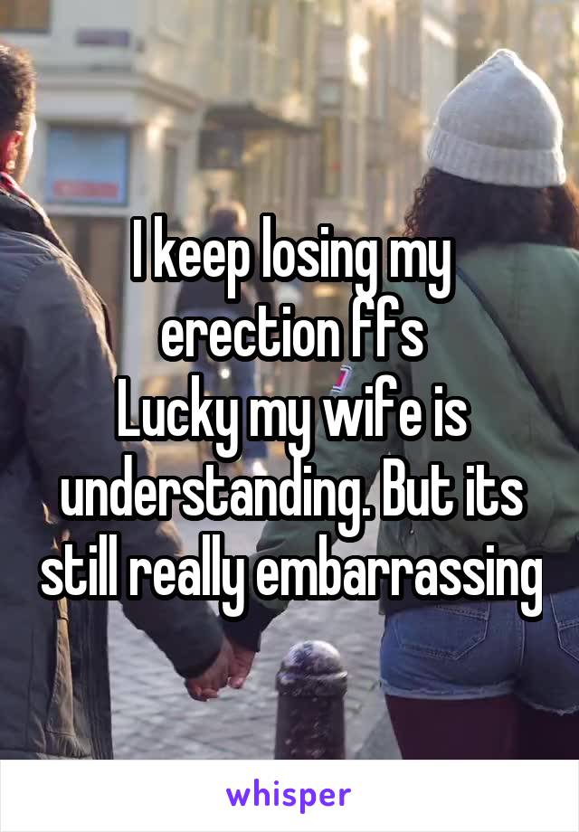 I keep losing my erection ffs
Lucky my wife is understanding. But its still really embarrassing