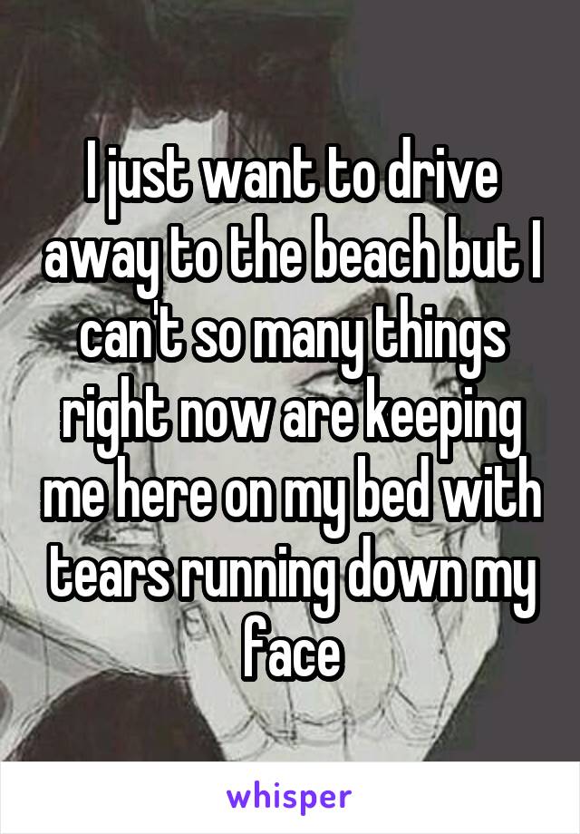 I just want to drive away to the beach but I can't so many things right now are keeping me here on my bed with tears running down my face