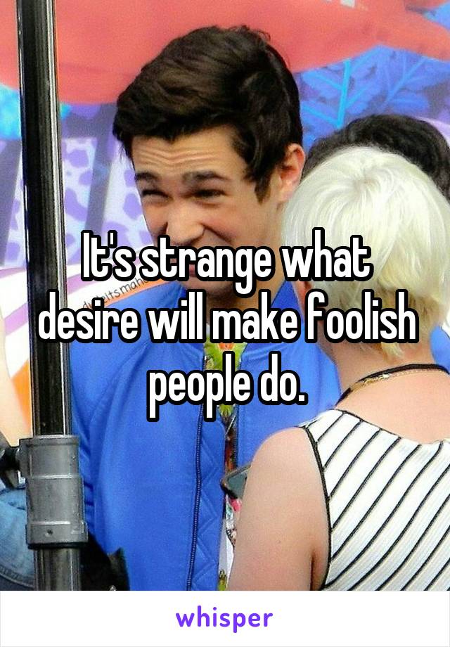 It's strange what desire will make foolish people do.