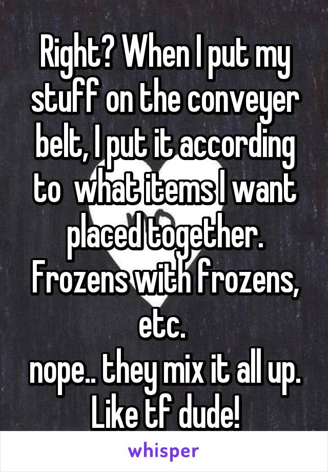 Right? When I put my stuff on the conveyer belt, I put it according to  what items I want placed together. Frozens with frozens, etc. 
nope.. they mix it all up. Like tf dude!