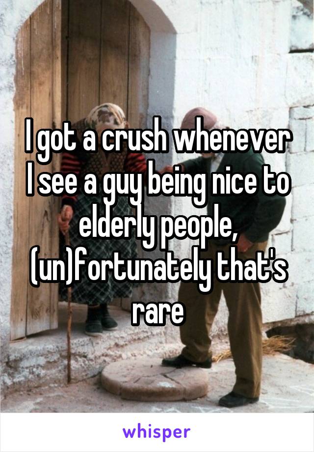 I got a crush whenever I see a guy being nice to elderly people, (un)fortunately that's rare