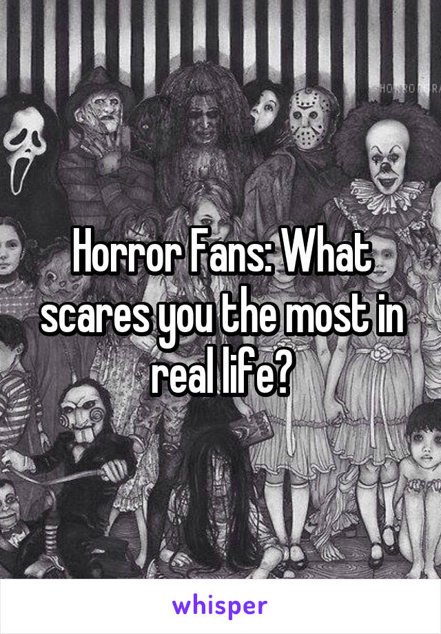 Horror Fans: What scares you the most in real life?