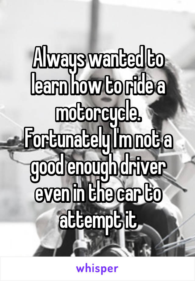 Always wanted to learn how to ride a motorcycle. Fortunately I'm not a good enough driver even in the car to attempt it