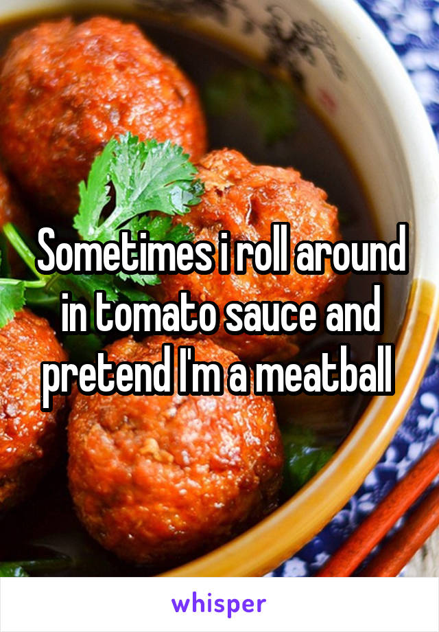 Sometimes i roll around in tomato sauce and pretend I'm a meatball 