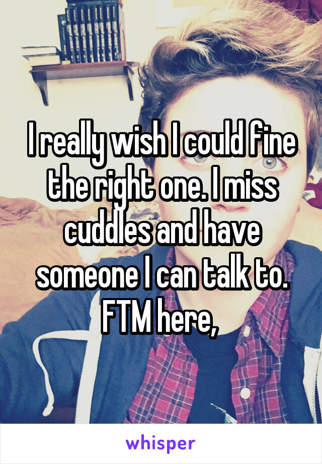 I really wish I could fine the right one. I miss cuddles and have someone I can talk to. FTM here, 