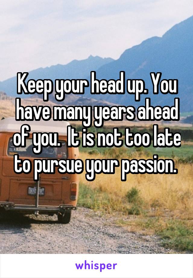 Keep your head up. You have many years ahead of you.  It is not too late to pursue your passion.  