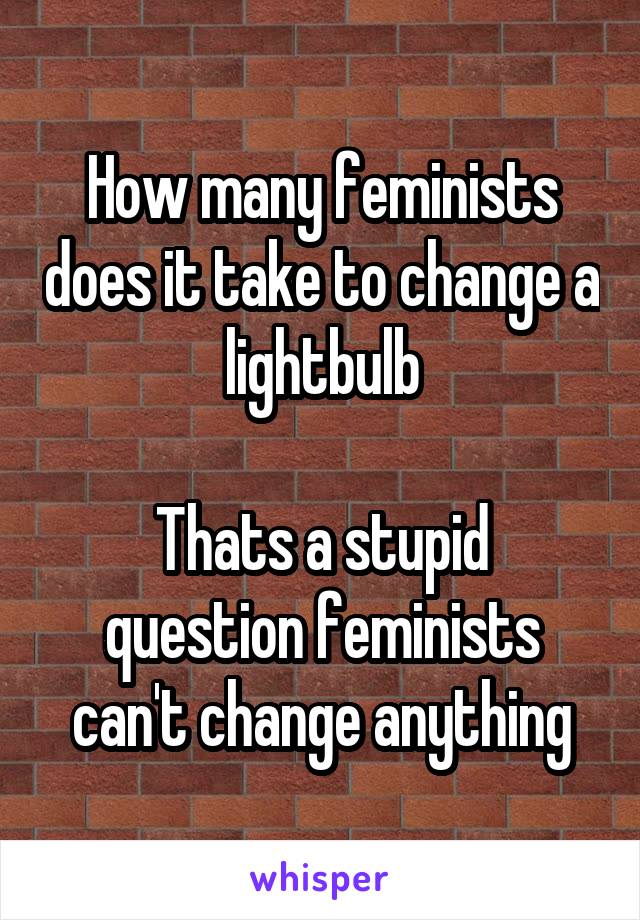How many feminists does it take to change a lightbulb

Thats a stupid question feminists can't change anything