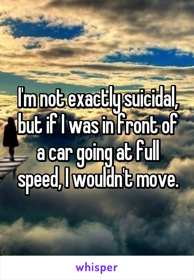 I'm not exactly suicidal, but if I was in front of a car going at full speed, I wouldn't move.