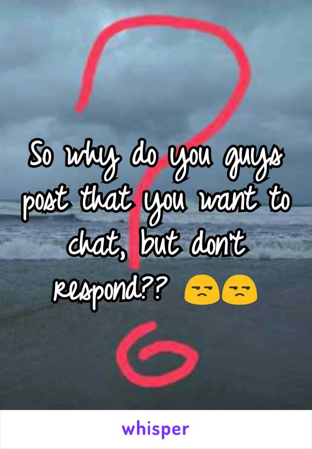 So why do you guys post that you want to chat, but don't respond?? 😒😒