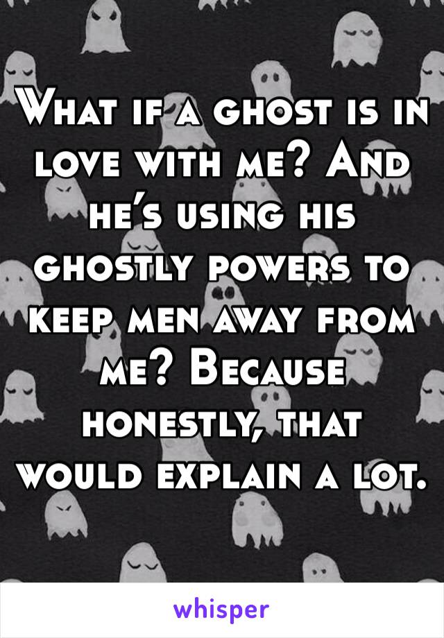 What if a ghost is in love with me? And he’s using his ghostly powers to keep men away from me? Because honestly, that would explain a lot.