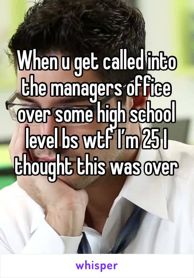 When u get called into the managers office over some high school level bs wtf I’m 25 I thought this was over