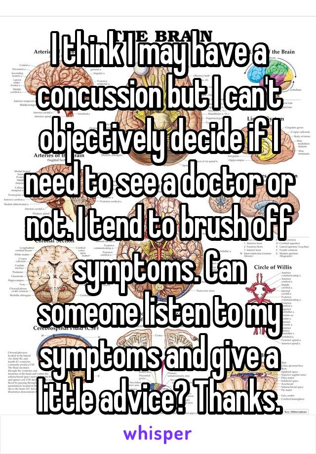 I think I may have a concussion but I can't objectively decide if I need to see a doctor or not. I tend to brush off symptoms. Can someone listen to my symptoms and give a little advice? Thanks.