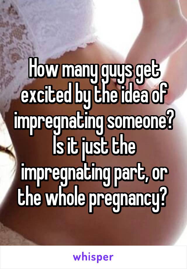 How many guys get excited by the idea of impregnating someone? Is it just the impregnating part, or the whole pregnancy? 