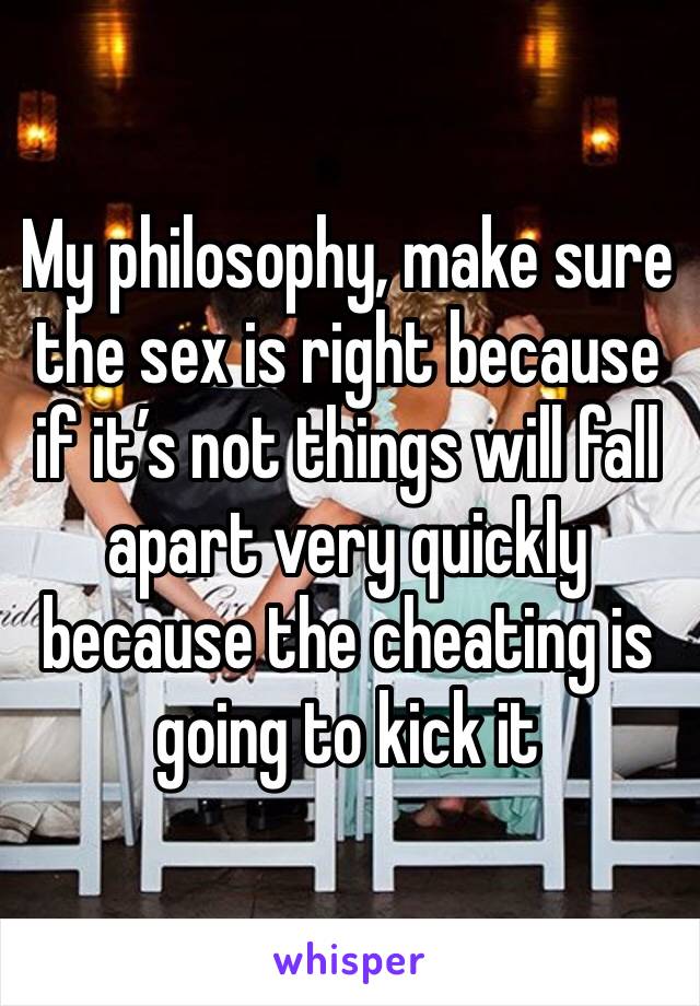 My philosophy, make sure the sex is right because if it’s not things will fall apart very quickly because the cheating is going to kick it 