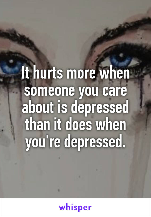 It hurts more when someone you care about is depressed than it does when you're depressed.