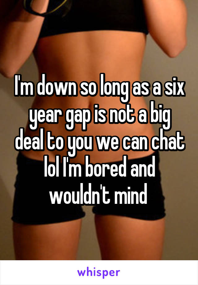 I'm down so long as a six year gap is not a big deal to you we can chat lol I'm bored and wouldn't mind 