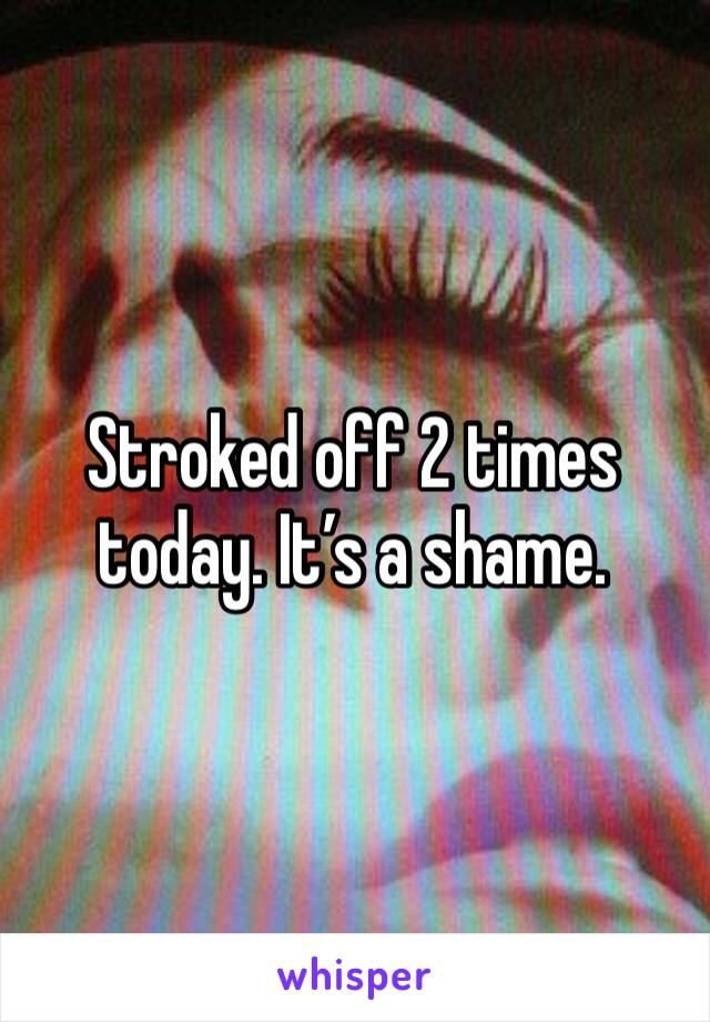 Stroked off 2 times today. It’s a shame.