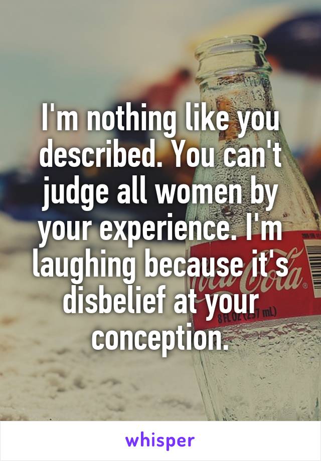 I'm nothing like you described. You can't judge all women by your experience. I'm laughing because it's disbelief at your conception.