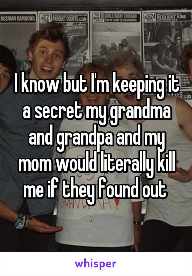 I know but I'm keeping it a secret my grandma and grandpa and my mom would literally kill me if they found out 